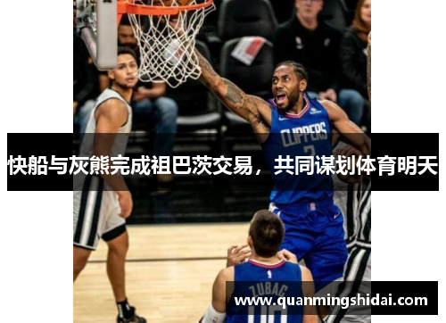 快船与灰熊完成祖巴茨交易，共同谋划体育明天